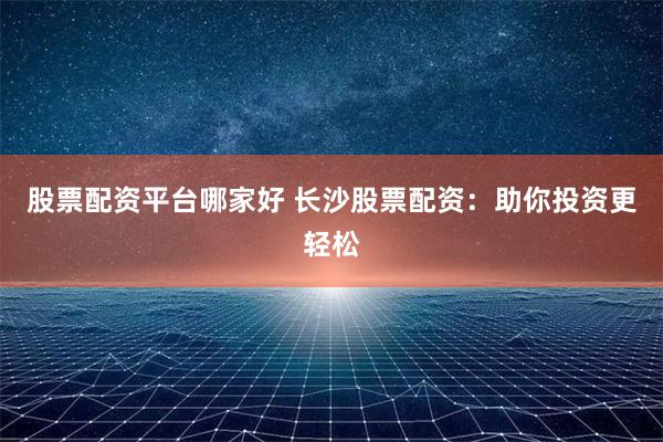 股票配资平台哪家好 长沙股票配资：助你投资更轻松