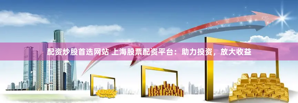 配资炒股首选网站 上海股票配资平台：助力投资，放大收益