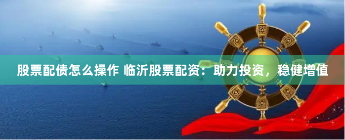 股票配债怎么操作 临沂股票配资：助力投资，稳健增值