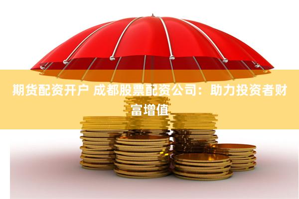 期货配资开户 成都股票配资公司：助力投资者财富增值