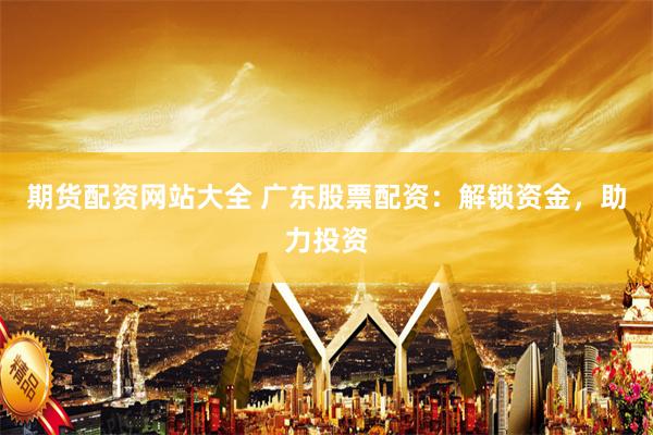 期货配资网站大全 广东股票配资：解锁资金，助力投资