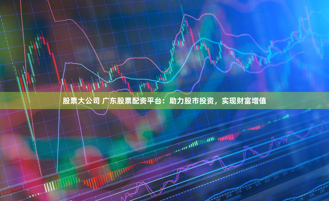 股票大公司 广东股票配资平台：助力股市投资，实现财富增值