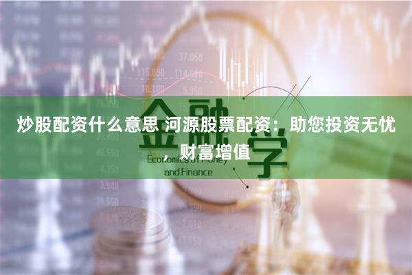炒股配资什么意思 河源股票配资：助您投资无忧，财富增值