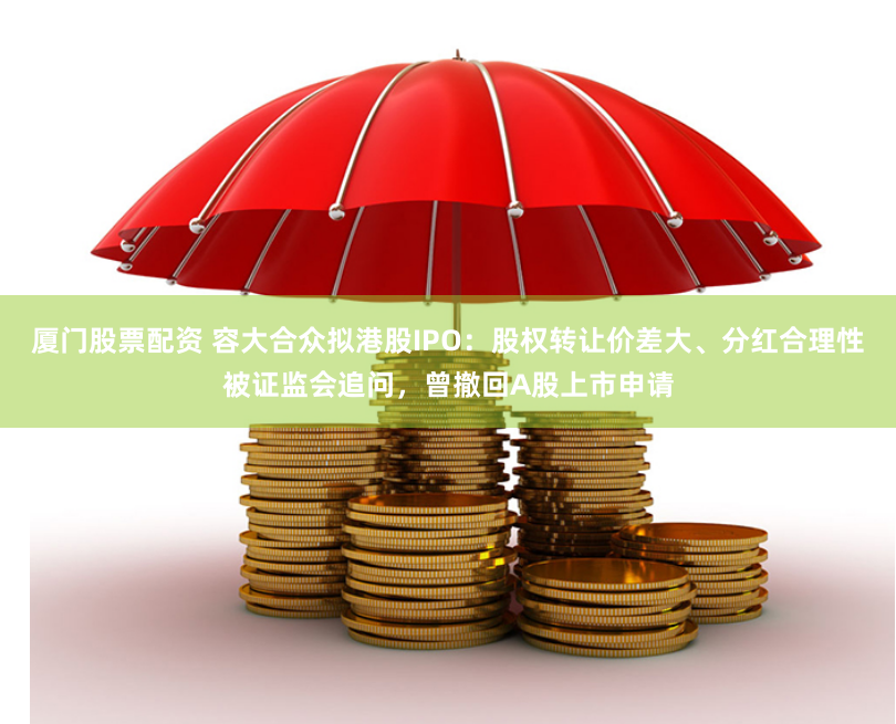 厦门股票配资 容大合众拟港股IPO：股权转让价差大、分红合理性被证监会追问，曾撤回A股上市申请