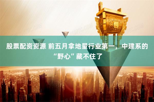 股票配资资源 前五月拿地量行业第一，中建系的“野心”藏不住了
