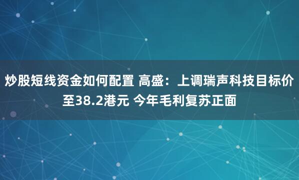 炒股短线资金如何配置 高盛：上调瑞声科技目标价至38.2港元 今年毛利复苏正面