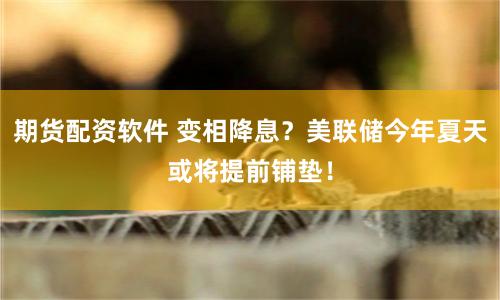 期货配资软件 变相降息？美联储今年夏天或将提前铺垫！