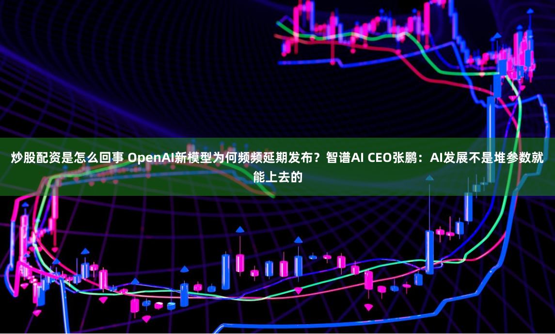 炒股配资是怎么回事 OpenAI新模型为何频频延期发布？智谱AI CEO张鹏：AI发展不是堆参数就能上去的