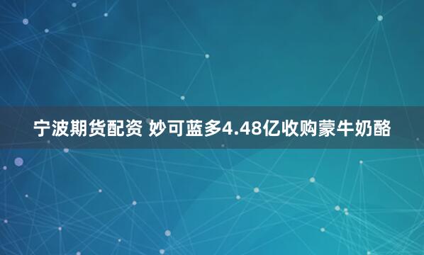 宁波期货配资 妙可蓝多4.48亿收购蒙牛奶酪