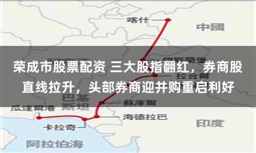 荣成市股票配资 三大股指翻红，券商股直线拉升，头部券商迎并购重启利好