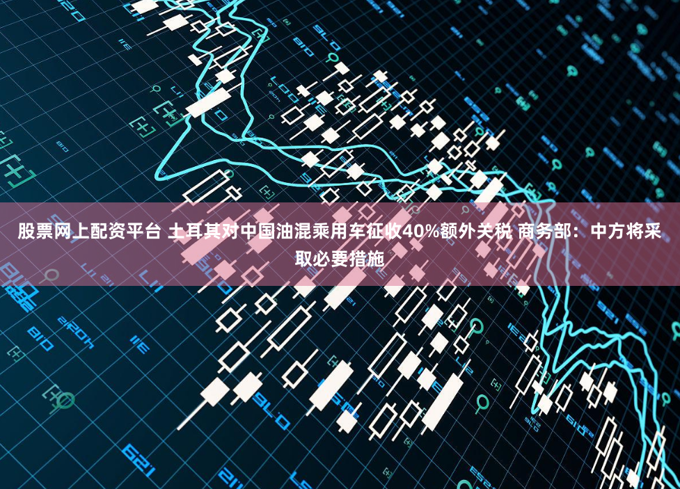 股票网上配资平台 土耳其对中国油混乘用车征收40%额外关税 商务部：中方将采取必要措施