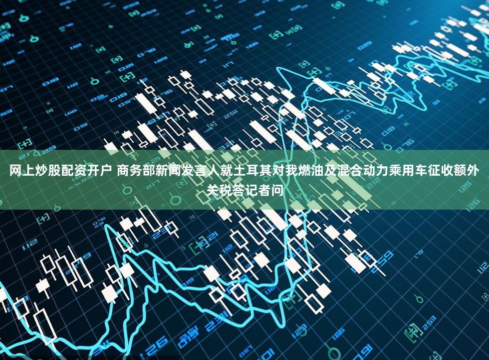 网上炒股配资开户 商务部新闻发言人就土耳其对我燃油及混合动力乘用车征收额外关税答记者问