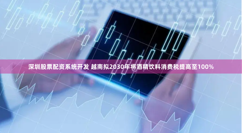 深圳股票配资系统开发 越南拟2030年将酒精饮料消费税提高至100%