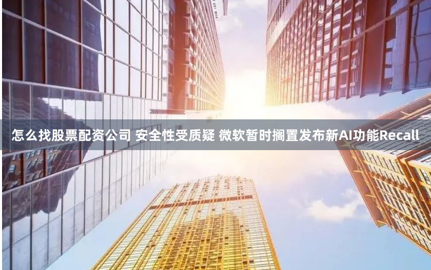 怎么找股票配资公司 安全性受质疑 微软暂时搁置发布新AI功能Recall
