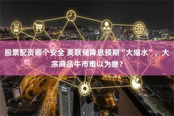 股票配资哪个安全 美联储降息预期“大缩水”，大宗商品牛市难以为继？