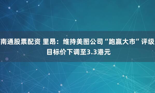 南通股票配资 里昂：维持美图公司“跑赢大市”评级 目标价下调至3.3港元