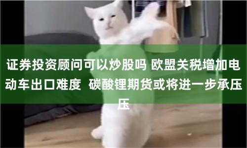 证券投资顾问可以炒股吗 欧盟关税增加电动车出口难度  碳酸锂期货或将进一步承压