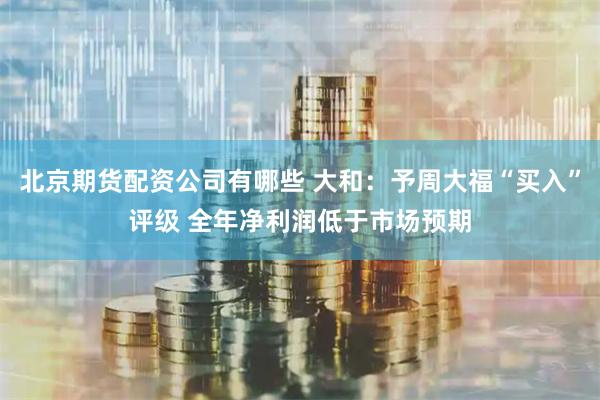 北京期货配资公司有哪些 大和:予周大福“买入”评级 全年净利润低于市场预期