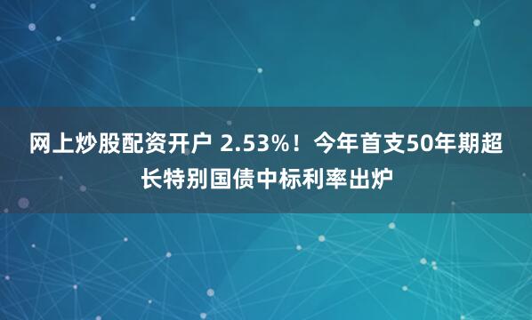 网上炒股配资开户 2.53%！今年首支50年期超长特别国债中标利率出炉