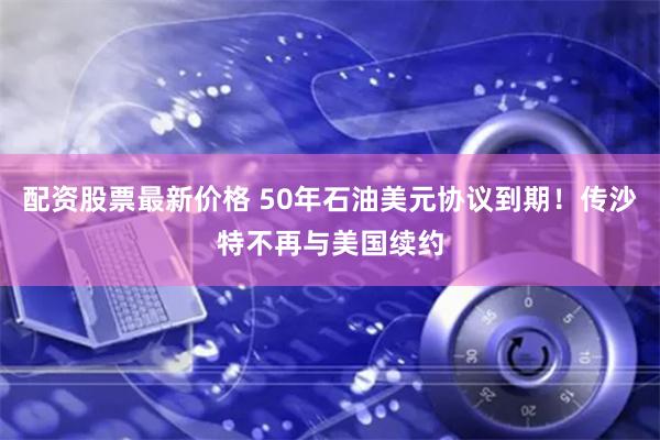 配资股票最新价格 50年石油美元协议到期！传沙特不再与美国续约