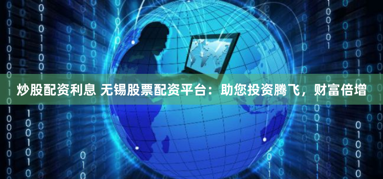 炒股配资利息 无锡股票配资平台：助您投资腾飞，财富倍增