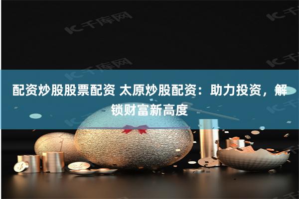 配资炒股股票配资 太原炒股配资：助力投资，解锁财富新高度