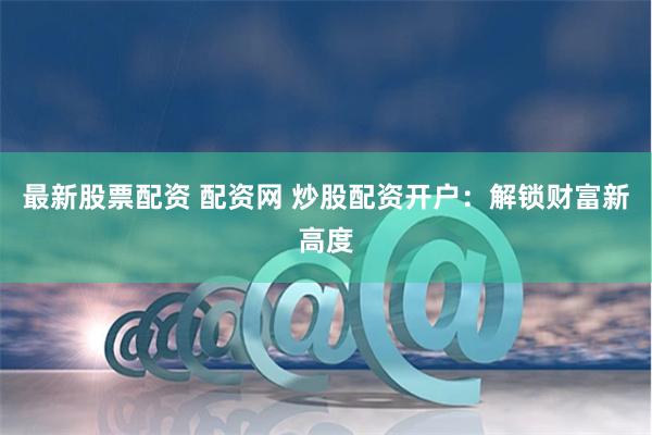 最新股票配资 配资网 炒股配资开户：解锁财富新高度