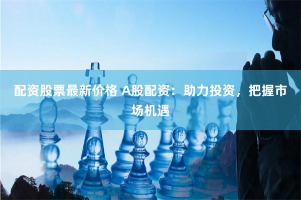 配资股票最新价格 A股配资：助力投资，把握市场机遇
