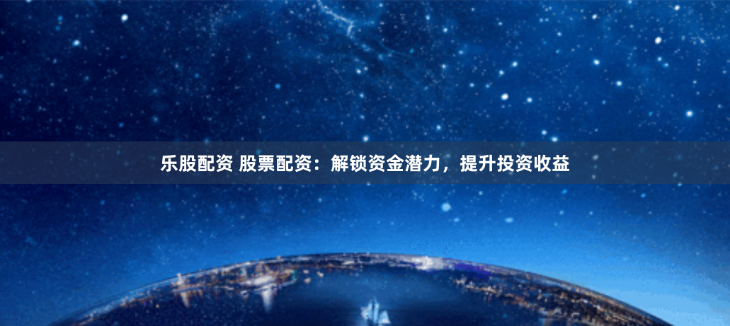 乐股配资 股票配资：解锁资金潜力，提升投资收益