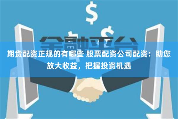 期货配资正规的有哪些 股票配资公司配资：助您放大收益，把握投资机遇