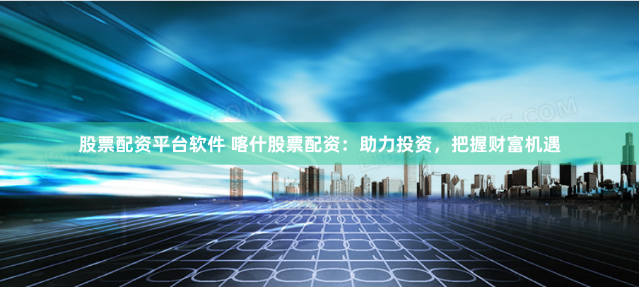 股票配资平台软件 喀什股票配资：助力投资，把握财富机遇