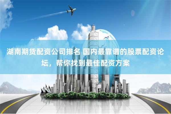 湖南期货配资公司排名 国内最靠谱的股票配资论坛，帮你找到最佳配资方案
