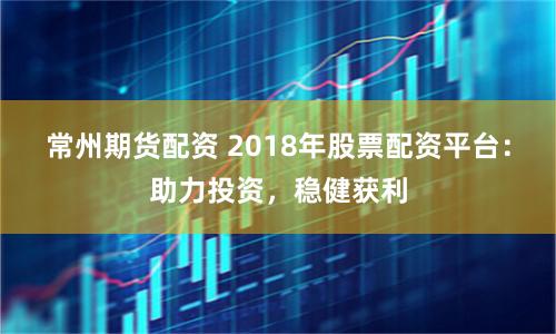 常州期货配资 2018年股票配资平台：助力投资，稳健获利