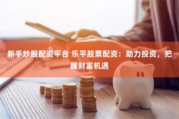 新手炒股配资平台 乐平股票配资：助力投资，把握财富机遇