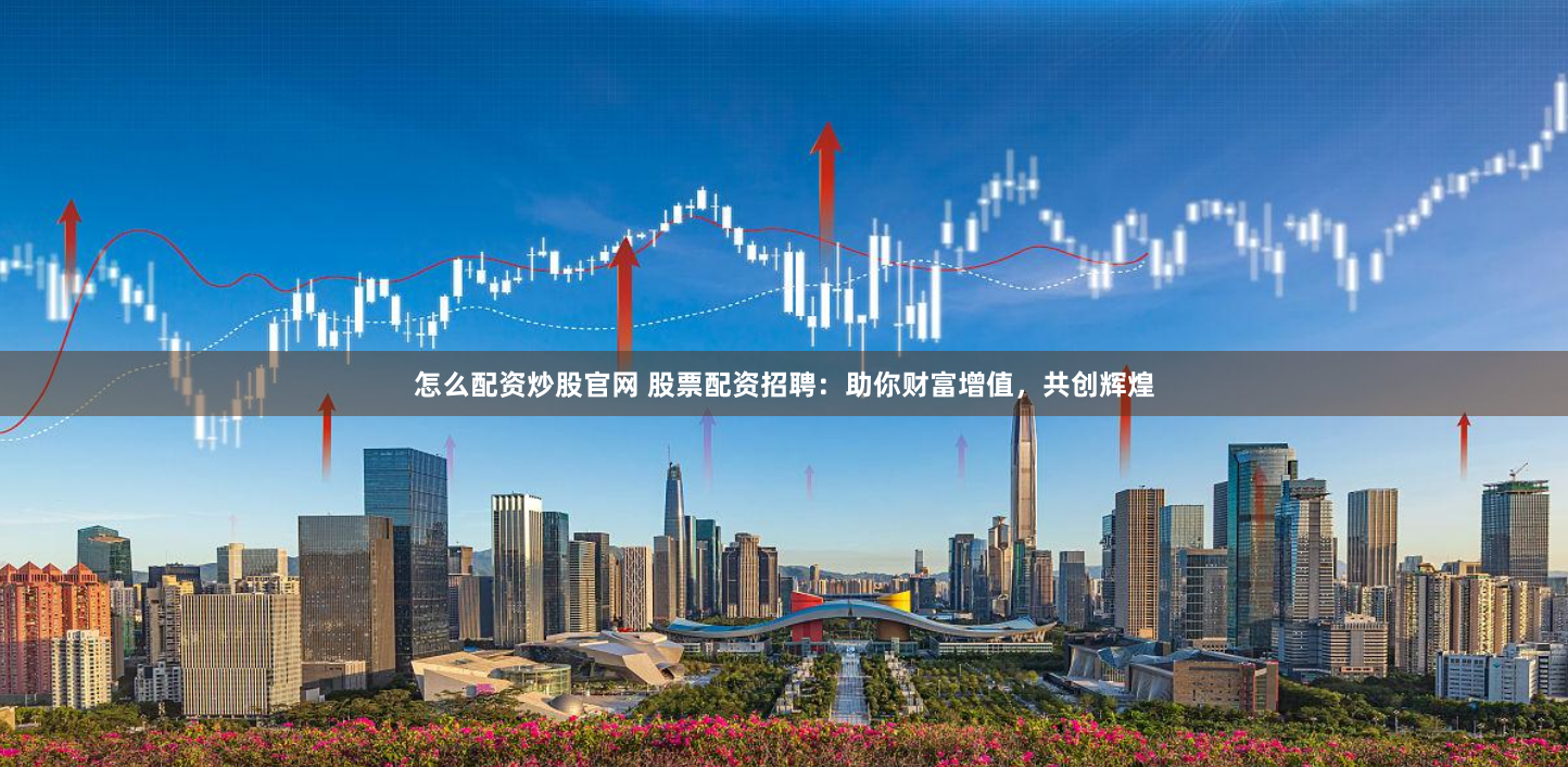 怎么配资炒股官网 股票配资招聘：助你财富增值，共创辉煌