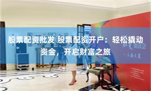 股票配资批发 股票配资开户：轻松撬动资金，开启财富之旅