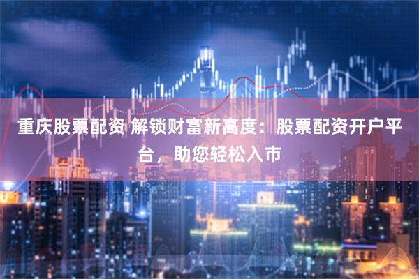 重庆股票配资 解锁财富新高度：股票配资开户平台，助您轻松入市