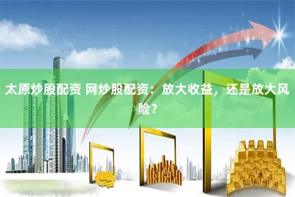 太原炒股配资 网炒股配资:放大收益,还是放大风险?