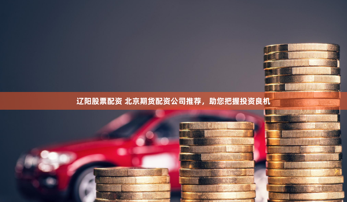 辽阳股票配资 北京期货配资公司推荐,助您把握投资良机