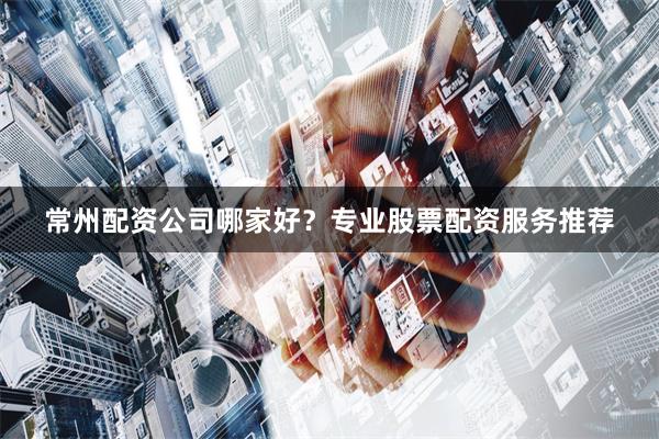 常州配资公司哪家好？专业股票配资服务推荐