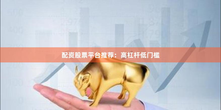 配资股票平台推荐：高杠杆低门槛