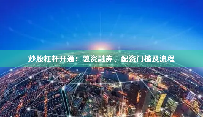 炒股杠杆开通：融资融券、配资门槛及流程